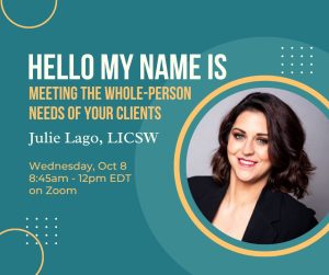 Picture of Julie Lago on the right in a circle. Teal/green background. Text saying "Hello my name is: Meeting the Whole-Person Needs of Your Clients Julie Lago, LICSW Wednesday, October 8th 8:45am-12pm EST Via Zoom